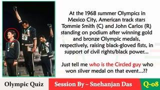 Session By – Snehanjan Das
Olympic Quiz Q-08
At the 1968 summer Olympics in
Mexico City, American track stars
Tommie Smith (C) and John Carlos (R)
standing on podium after winning gold
and bronze Olympic medals,
respectively, raising black-gloved fists, in
support of civil rights/black power...
Just tell me who is the Circled guy who
won silver medal on that event...??
 