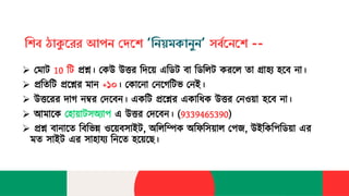 শিব ঠাকুরেে আপন দেরি ‘শনয়মকানুন’ সববরনরি --
➢ ম োট 10 টট প্রশ্ন। মেউ উত্তর টিয়ে এটিট বো টিটিট েরযি তো গ্রোহ্য হব হ্য হযব ো।
➢ প্রটতটট প্রযশ্নর ো +১০। মেোয ো ম যেটটভ ম ই।
➢ উত্তযরর িোে ম্বর মিযব । এেটট প্রযশ্নর এেোটিে উত্তর ম ও়েো হ্য হযব ো।
➢ আ োযে মহ্য হো়েোটসঅ্বোপ এ উত্তর মিযব । (9339465390)
➢ প্রশ্ন বো োযত টবটভন্ন ওয়েবসোইট, অ্টিটিে অ্টিটস়েোি মপজ, উইটেটপটি়েো এর
ত সোইট এর সোহ্য হোয্ব ট যত হ্য হয়েযে।
 