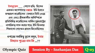 Session By – Snehanjan Das
Olympic Quiz Q-03
ইমানুরয়ে ___ (পারি ছশব) শছরেন
একিন অরপিাোে বক্সাে। ইশন ইোরন
িন্মগ্রহণ করেশছরেন দযখারন শতশন 1948
এবং 1952 গ্রীষ্মকােীন অশেশিরক
প্রশতশনশিত্ব করেশছরেন। মাশক
ব ন যুক্তোরেে
নােশেকত্ব োভ কোে পরে, ইশন শতনবাে
শিকারো দোরেন গ্লাভস শিরতশছরেন।
ওপরেে সবশকছু ভ
ু রে বেুন, ইনাে
শবখযাত পুরেে নাম শক ...??
 