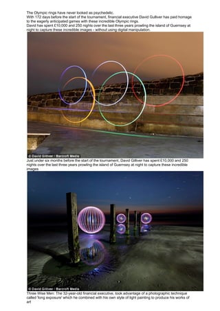 The Olympic rings have never looked as psychedelic.
With 172 days before the start of the tournament, financial executive David Gulliver has paid homage
to the eagerly anticipated games with these incredible Olympic rings.
David has spent £10,000 and 250 nights over the last three years prowling the island of Guernsey at
night to capture these incredible images - without using digital manipulation.




Just under six months before the start of the tournament, David Gilliver has spent £10,000 and 250
nights over the last three years prowling the island of Guernsey at night to capture these incredible
images




Three Wise Men: The 32-year-old financial executive, took advantage of a photographic technique
called 'long exposure' which he combined with his own style of light painting to produce his works of
art
 