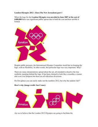 London Olympics 2012 : Zion (The New Jerusalem) part 1

When the logo for the London Olympics was unveiled in June 2007 at...