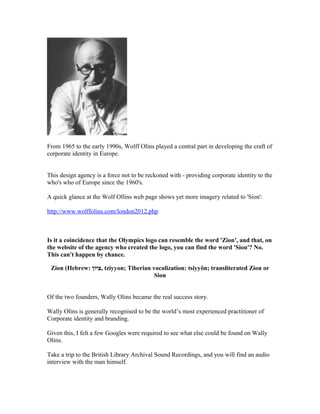 From 1965 to the early 1990s, Wolff Olins played a central part in developing the craft of
corporate identity in Europe.


This design agency is a force not to be reckoned with - providing corporate identity to the
who's who of Europe since the 1960's.

A quick glance at the Wolf Ollins web page shows yet more imagery related to 'Sion':

http://www.wolffolins.com/london2012.php



Is it a coincidence that the Olympics logo can resemble the word 'Zion', and that, on
the website of the agency who created the logo, you can find the word 'Sion'? No.
This can't happen by chance.

 Zion (Hebrew: ‫יון‬I , tziyyon; Tiberian vocalization: tsiyyôn; transliterated Zion or
                  ‫צ‬
                                         Sion


Of the two founders, Wally Olins became the real success story.

Wally Olins is generally recognised to be the world’s most experienced practitioner of
Corporate identity and branding.

Given this, I felt a few Googles were required to see what else could be found on Wally
Olins.

Take a trip to the British Library Archival Sound Recordings, and you will find an audio
interview with the man himself.
 