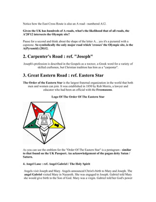Notice how the East Cross Route is also an A road - numbered A12.

Given the UK has hundreds of A roads, what's the likelihood that of all roads, the
A'20'12 intersects the Olympic site?

Pause for a second and think about the shape of the letter A... yes it's a pyramid with a
capstone. So symbolically the only major road which 'crosses' the Olympic site, is the
A(Pyramid) (20)12.

2. Carpenter's Road : ref. "Joseph"
Joseph's profession is described in the Gospels as a τεκτων, a Greek word for a variety of
            skilled craftsmen, but Christian tradition has him as a "carpenter".

3. Great Eastern Road : ref. Eastern Star
The Order of the Eastern Star is the largest fraternal organization in the world that both
   men and women can join. It was established in 1850 by Rob Morris, a lawyer and
               educator who had been an official with the Freemasons.

                       Logo Of The Order Of The Eastern Star




As you can see the emblem for the "Order Of The Eastern Star" is a pentagram - similar
to that found on the UK Passport. An acknowledgement of the pagan deity Satan /
Saturn.

4. Angel Lane : ref. Angel Gabriel / The Holy Spirit

Angels visit Joseph and Mary. Angels announced Christ's birth to Mary and Joseph. The
angel Gabriel visited Mary in Nazareth. She was engaged to Joseph. Gabriel told Mary
she would give birth to the Son of God. Mary was a virgin. Gabriel told her God's power
 