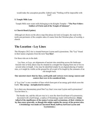 would make the conception possible. Gabriel said, "Nothing will be impossible with
                                       God".

5. Temple Mills Lane

 Temple Mills were water mills belonging to the Knights Templar - "The Poor Fellow-
                Soldiers of Christ and of the Temple of Solomon".

6. Church Road (Update)

Although not shown on the above map (but please do look in Google), the road on the
north east perimeter of the complex takes it's name from the Christian place of worship, a
church.


The Location - Ley Lines
The Olympics 2012 site is situated between Leyton and Leytonestone. The "Ley" found
in their names originates from the term 'Ley lines'.

For those who are in the dark:

     Ley lines, or Leys, are alignments of ancient sites stretching across the landscape.
 Ancient sites or holy places may be situated in a straight line ranging from one or two to
 several miles in length. A ley may be identified simply by an aligned placing of marker
sites, or it might be visible on the ground for all or part of its length by the remnants of an
                                       old straight track.

Our ancestors knew that ley lines, earth grids and vortexes were energy sources and
                     centers that were to be considered holy.

A "Ley Line" is one a number of lines which form part of an energy grid which cross the
Earth. The energy - metaphysical in nature.

So is there any documentary proof that 'Ley lines' cross near Leyton and Leytonestone?
You bet there is...

  The bender site, and the old yew tree in it, were the short-lived heart of Leytonstonia,
   decorated with a kerb-henge, a replica of Stonehenge made with kerbstones. (Some
 talked of the significance of the names Leyton and Leytonstone, of their relation to
ley lines more generally, as though this might explain the energy of the protest sites.
      A brickhenge was made at Clarement Road, halfway between Leyton and
                                      Leytonstone.)
 