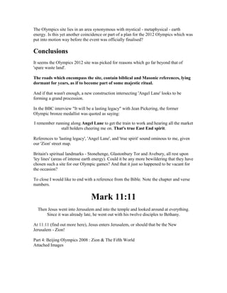 The Olympics site lies in an area synonymous with mystical - metaphysical - earth
energy. Is this yet another coincidence or part of a plan for the 2012 Olympics which was
put into motion way before the event was officially finalised?

Conclusions
It seems the Olympics 2012 site was picked for reasons which go far beyond that of
'spare waste land'.

The roads which encompass the site, contain biblical and Masonic references, lying
dormant for years, as if to become part of some majestic ritual.

And if that wasn't enough, a new construction intersecting 'Angel Lane' looks to be
forming a grand procession.

In the BBC interview "It will be a lasting legacy" with Jean Pickering, the former
Olympic bronze medallist was quoted as saying:

I remember running along Angel Lane to get the train to work and hearing all the market
              stall holders cheering me on. That's true East End spirit.

References to 'lasting legacy', 'Angel Lane', and 'true spirit' sound ominous to me, given
our 'Zion' street map.

Britain's spiritual landmarks - Stonehenge, Glastonbury Tor and Avebury, all rest upon
'ley lines' (areas of intense earth energy). Could it be any more bewildering that they have
chosen such a site for our Olympic games? And that it just so happened to be vacant for
the occasion?

To close I would like to end with a reference from the Bible. Note the chapter and verse
numbers.


                                 Mark 11:11
  Then Jesus went into Jerusalem and into the temple and looked around at everything.
      Since it was already late, he went out with his twelve disciples to Bethany.

At 11:11 (find out more here), Jesus enters Jerusalem, or should that be the New
Jerusalem - Zion!

Part 4: Beijing Olympics 2008 : Zion & The Fifth World
Attached Images
 