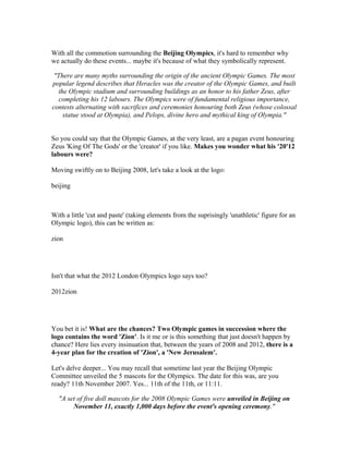 With all the commotion surrounding the Beijing Olympics, it's hard to remember why
we actually do these events... maybe it's because of what they symbolically represent.

 "There are many myths surrounding the origin of the ancient Olympic Games. The most
popular legend describes that Heracles was the creator of the Olympic Games, and built
  the Olympic stadium and surrounding buildings as an honor to his father Zeus, after
   completing his 12 labours. The Olympics were of fundamental religious importance,
contests alternating with sacrifices and ceremonies honouring both Zeus (whose colossal
    statue stood at Olympia), and Pelops, divine hero and mythical king of Olympia."


So you could say that the Olympic Games, at the very least, are a pagan event honouring
Zeus 'King Of The Gods' or the 'creator' if you like. Makes you wonder what his '20'12
labours were?

Moving swiftly on to Beijing 2008, let's take a look at the logo:

beijing



With a little 'cut and paste' (taking elements from the suprisingly 'unathletic' figure for an
Olympic logo), this can be written as:

zion




Isn't that what the 2012 London Olympics logo says too?

2012zion




You bet it is! What are the chances? Two Olympic games in succession where the
logo contains the word 'Zion'. Is it me or is this something that just doesn't happen by
chance? Here lies every insinuation that, between the years of 2008 and 2012, there is a
4-year plan for the creation of 'Zion', a 'New Jerusalem'.

Let's delve deeper... You may recall that sometime last year the Beijing Olympic
Committee unveiled the 5 mascots for the Olympics. The date for this was, are you
ready? 11th November 2007. Yes... 11th of the 11th, or 11:11.

  "A set of five doll mascots for the 2008 Olympic Games were unveiled in Beijing on
       November 11, exactly 1,000 days before the event's opening ceremony."
 