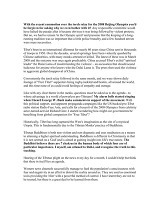 With the recent commotion over the torch relay for the 2008 Beijing Olympics you'd
be forgiven for asking why we even bother with it? Any responsible committee would
have halted the parade after it became obvious it was being followed by violent protests.
But no, we had to remain 'in the Olympic spirit' and presume that the keeping of a long-
running tradition was so important that a little police brutality and a few hundred arrests
were mere necessities.

Tibet's been in an international dilemma for nearly 60 years since China sent in thousands
of troops in 1950. Over the decades, several uprisings have been violently quashed by
Chinese authorities, with many monks arrested or killed. The latest of these was in March
2008 and the outcome was once again predictable. China accused Tibet's exiled "spiritual
leader" the Dalai Lama of masterminding the violence – an accusation that should sound
ludicrous for anyone who knows who the Dalai Lama is. The press then used the violence
to aggravate global disapproval of China.

Conveniently the torch relay followed in the same month, and we were shown daily
footage of "Free Tibet" supporters being rugby-tackled and beaten, all around the world,
and this time none of us could avoid feelings of empathy and outrage.

Like with any clear theme in the media, questions must be asked as to the agenda - to
whose advantage is a world of powerless pro-Tibetans? My alarm bells started ringing
when I heard George W. Bush make comments in support of the movement. With
this political support, and apparent propaganda campaigns like the US-backed pro-Tibet
radio station Radio Free Asia, and calls for a boycott of the 2008 Olympics from celebrity
actor-turned-activist Richard Gere, I started wondering how might our governments be
benefiting from global compassion for "Free Tibet"?

Historically, Tibet has long captured the West's imagination as the site of a mystical
Utopia. This is fundamentally due to the Tibetan Monks' practice of Buddhism.

Tibetan Buddhism is both non-violent and non-dogmatic and uses meditation as a means
to attaining a higher spiritual understanding. Buddhism is different to Christianity in that
it is not centred on a 'God' and is aimed at gaining insight into life's true nature. The
Buddhist believes there are 7 chakras in the human body of which four are of
particular importance. I myself, am attuned to Reiki, and recognise the truth in this
teaching.

Hearing of the Tibetan plight on the news every day for a month, I couldn't help but think
that there in itself lies an agenda.

Western news channels successfully manage to feed the population's consciousness with
fear and negativity in an effort to distort the reality around us. They are used as emotional
tools providing the 'elite' with a powerful method of control. I have learnt they are not to
be trusted, but there is a great deal to be learned from them.
 