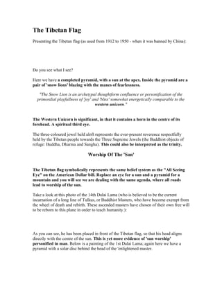 The Tibetan Flag
Presenting the Tibetan flag (as used from 1912 to 1950 - when it was banned by China):




Do you see what I see?

Here we have a completed pyramid, with a sun at the apex. Inside the pyramid are a
pair of 'snow lions' blazing with the manes of fearlessness.

   "The Snow Lion is an archetypal thoughtform confluence or personification of the
  primordial playfullness of 'joy' and 'bliss' somewhat energetically comparable to the
                                    western unicorn."


The Western Unicorn is significant, in that it contains a horn in the centre of its
forehead. A spiritual third eye.

The three-coloured jewel held aloft represents the ever-present reverence respectfully
held by the Tibetan people towards the Three Supreme Jewels (the Buddhist objects of
refuge: Buddha, Dharma and Sangha). This could also be interpreted as the trinity.

                                Worship Of The 'Son'


The Tibetan flag symbolically represents the same belief system as the "All Seeing
Eye" on the American Dollar bill. Replace an eye for a sun and a pyramid for a
mountain and you will see we are dealing with the same agenda, where all roads
lead to worship of the sun.

Take a look at this photo of the 14th Dalai Lama (who is believed to be the current
incarnation of a long line of Tulkus, or Buddhist Masters, who have become exempt from
the wheel of death and rebirth. These ascended masters have chosen of their own free will
to be reborn to this plane in order to teach humanity.):




As you can see, he has been placed in front of the Tibetan flag, so that his head aligns
directly with the centre of the sun. This is yet more evidence of 'sun worship'
personified in man. Below is a painting of the 1st Dalai Lama; again here we have a
pyramid with a solar disc behind the head of the 'enlightened master.
 