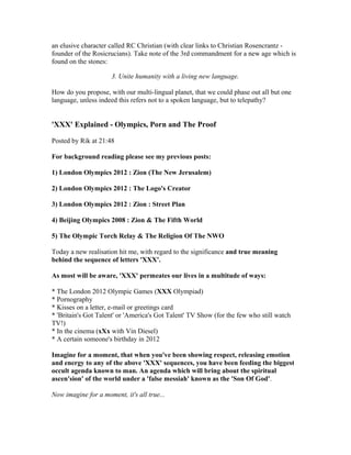 an elusive character called RC Christian (with clear links to Christian Rosencrantz -
founder of the Rosicrucians). Take note of the 3rd commandment for a new age which is
found on the stones:

                      3. Unite humanity with a living new language.

How do you propose, with our multi-lingual planet, that we could phase out all but one
language, unless indeed this refers not to a spoken language, but to telepathy?


'XXX' Explained - Olympics, Porn and The Proof

Posted by Rik at 21:48

For background reading please see my previous posts:

1) London Olympics 2012 : Zion (The New Jerusalem)

2) London Olympics 2012 : The Logo's Creator

3) London Olympics 2012 : Zion : Street Plan

4) Beijing Olympics 2008 : Zion & The Fifth World

5) The Olympic Torch Relay & The Religion Of The NWO

Today a new realisation hit me, with regard to the significance and true meaning
behind the sequence of letters 'XXX'.

As most will be aware, 'XXX' permeates our lives in a multitude of ways:

* The London 2012 Olympic Games (XXX Olympiad)
* Pornography
* Kisses on a letter, e-mail or greetings card
* 'Britain's Got Talent' or 'America's Got Talent' TV Show (for the few who still watch
TV!)
* In the cinema (xXx with Vin Diesel)
* A certain someone's birthday in 2012

Imagine for a moment, that when you've been showing respect, releasing emotion
and energy to any of the above 'XXX' sequences, you have been feeding the biggest
occult agenda known to man. An agenda which will bring about the spiritual
ascen'sion' of the world under a 'false messiah' known as the 'Son Of God'.

Now imagine for a moment, it's all true...
 