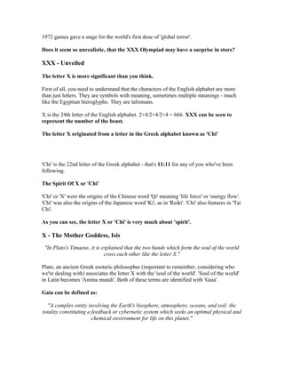 1972 games gave a stage for the world's first dose of 'global terror'.

Does it seem so unrealistic, that the XXX Olympiad may have a surprise in store?

XXX - Unveiled

The letter X is more significant than you think.

First of all, you need to understand that the characters of the English alphabet are more
than just letters. They are symbols with meaning, sometimes multiple meanings - much
like the Egyptian hieroglyphs. They are talismans.

X is the 24th letter of the English alphabet. 2+4/2+4/2+4 = 666. XXX can be seen to
represent the number of the beast.

The letter X originated from a letter in the Greek alphabet known as 'Chi'




'Chi' is the 22nd letter of the Greek alphabet - that's 11:11 for any of you who've been
following.

The Spirit Of X or 'Chi'

'Chi' or 'X' were the origins of the Chinese word 'Qi' meaning 'life force' or 'energy flow'.
'Chi' was also the origins of the Japanese word 'Ki', as in 'Reiki'. 'Chi' also features in 'Tai
Chi'.

As you can see, the letter X or 'Chi' is very much about 'spirit'.

X - The Mother Goddess, Isis
 "In Plato's Timaeus, it is explained that the two bands which form the soul of the world
                             cross each other like the letter Χ."

Plato, an ancient Greek esoteric philosopher (important to remember, considering who
we're dealing with) associates the letter X with the 'soul of the world'. 'Soul of the world'
in Latin becomes 'Anima mundi'. Both of these terms are identified with 'Gaia'.

Gaia can be defined as:

   "A complex entity involving the Earth's biosphere, atmosphere, oceans, and soil; the
totality constituting a feedback or cybernetic system which seeks an optimal physical and
                        chemical environment for life on this planet."
 