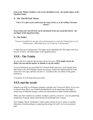 Gaia is the 'Mother Goddess', who can be identified as Isis - the mother figure of the
Egyptian trinity.

X - The 'Son Of God', Horus
  "Chi or X is often used to abbreviate the name Christ, as in the holiday Christmas
                                       (Xmas)."


Jesus Christ, the 'Son Of God' can be attributed to the sun, much like Horus - the
son figure of the Egyptian trinity.

X - The Father
 "A person normally has one pair of sex chromosomes in each cell. Females have two X
            chromosomes, while males have one X and one Y chromosome."


A father has one X chromosome. The father can be identified with 'Our father who art in
heaven' or Osiris - the father figure in the Egyptian trinity.

XXX - The Trinity
As you may have realised, this becomes all too easy now. XXX simply means the
father, the son and the mother or should we say the trinity!

If you've listened to my recent Red Ice Creations Radio interview, you'll already know
that I believe the 2012 Olympic Games are going to witness the implementation of the
'trinity for a new age', and here you have it - encoded in the very letters of the games
themselves.

To reiterate, X is far more than just a letter...

XXX and the occult
Imagine your body is a biological computer, and that your 5 senses are filters. If you were
to remove these filters, you would be bombarded by an all engrossing white light - a
whole array of different energies, which you cannot perceive under normal conditions.

When you show emotion to a symbol, an object, a person, your lover - you are generating
frequencies of energy which cannot be perceived through your 5 senses.

Now imagine, that an 'intelligence' which resides outside of your 5 senses, in another
dimension of reality perhaps, is capturing that energy for itself - for its own personal
gain.
 
