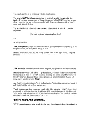 The occult operates in co-ordinance with this 'intelligence'.

The letters 'XXX' have been empowered as an occult symbol representing the
trinity. If you have no awareness of the occult meaning behind 'XXX', and you go on to
show it emotion, you are feeding this symbol with the energy (from outside of your 5
sense reality) that it desires.

You are feeding the trinity, or even closer - a trinity event, at the 2012 London
Olympics.

                         'The truth is always hidden in plain sight'.

xxx

So here you have it...

XXX pornography (single men around the world, giving away their every energy to the
computer screen, the most potent energy of all!)

Here's Amsterdam's Coat Of Arms (a city founded upon its red light district) for good
measure:




XXX the movie (shown in cinemas around the globe, designed to excite the audience.)

Britain's (America's) Got Talent - 3 judges (2 men, 1 woman - father, son and mother -
the trinity) sat in front of a live TV audience, beaming into homes around the world via
the televi'sion' set. Laughter, tears, panic, applause... a range of emotions feeding yet
more energy unto the symbol 'XXX'.

And finally... something that we're all guilty of doing. We don't even know why we do it,
only that it's drilled into us from a young age:

We all sign our greetings cards and emails with 'kiss kiss kiss' - 'XXX'. As previously
mentioned, X originates from the Greek letter, 'Chi' which in Japanese is 'Ki'. The word
'Ki'ss can be broken down into 'Ki' or 'spirit' accompanied by SS. You could view this as
two snakes, much like the structure of our DNA.

4 More Years And Counting...

'XXX' symbolises the trinity, much like the early Egyptian creation trinity of Osiris,
 