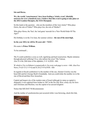 Isis and Horus.

We, the world, 'consciousness', have been feeding a 'trinity event', blissfully
unaware for over a hundred years. I believe that this event is going to take place at
the 2012 London Olympics, the XXX Olympiad.

So this leads to the question... who are the members of this 'new trinity'? Who plays
Osiris, the role of 'Father'? Who plays Isis, the role of 'Mother'?

Who plays Horus, the 'Son', the 'end game' messiah for a 'New World Order Of The
Ages'?

His birthday is on the 21st June, the summer solstice - the sun of the most high.

In the year 2012, he will be 30 years old = 'XXX'.

His name is Prince William.

To be continued!...


The X could symbolise a cross as well, signifying spiritual resurrection. Maybe initiation
through physical suffering? If so, who utilises the cross? The Vatican.
Also X is the 24th letter of the alphabet, 2+4 =6,XXX - 666.

W which is Vav in Hebrew is numerically 6. So every web page is www = 666. Also Fox
News, F-6,O 15 (1+5=6) and X-24 (2+4=6) FOX - 666

In regards to Occult symbolism 6 is the number of the sun, Aleister Crowley was the
beast 666 and he's George Bush's Grandaddy. And you could relate the number six to the
star of David and then New Jeruselum.

Capital and largest city of the modern state of Israel (although its status as capital is
disputed); it was captured from Jordan in 1967 in the Six Day War; a holy city for Jews
and Christians and Muslims; was the capital of an ancient kingdom

Notice that SIX DAY WAR,mmmmmm

And the mother of synchronicities just occurred while i was browsing, check this link,
 