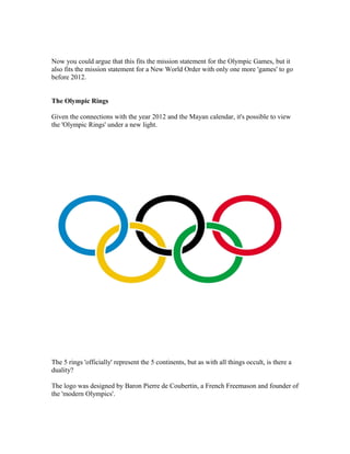 Now you could argue that this fits the mission statement for the Olympic Games, but it
also fits the mission statement for a New World Order with only one more 'games' to go
before 2012.


The Olympic Rings

Given the connections with the year 2012 and the Mayan calendar, it's possible to view
the 'Olympic Rings' under a new light.




The 5 rings 'officially' represent the 5 continents, but as with all things occult, is there a
duality?

The logo was designed by Baron Pierre de Coubertin, a French Freemason and founder of
the 'modern Olympics'.
 