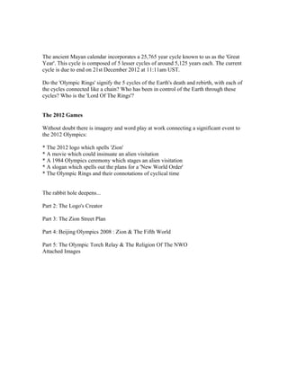 The ancient Mayan calendar incorporates a 25,765 year cycle known to us as the 'Great
Year'. This cycle is composed of 5 lesser cycles of around 5,125 years each. The current
cycle is due to end on 21st December 2012 at 11:11am UST.

Do the 'Olympic Rings' signify the 5 cycles of the Earth's death and rebirth, with each of
the cycles connected like a chain? Who has been in control of the Earth through these
cycles? Who is the 'Lord Of The Rings'?


The 2012 Games

Without doubt there is imagery and word play at work connecting a significant event to
the 2012 Olympics:

* The 2012 logo which spells 'Zion'
* A movie which could insinuate an alien visitation
* A 1984 Olympics ceremony which stages an alien visitation
* A slogan which spells out the plans for a 'New World Order'
* The Olympic Rings and their connotations of cyclical time


The rabbit hole deepens...

Part 2: The Logo's Creator

Part 3: The Zion Street Plan

Part 4: Beijing Olympics 2008 : Zion & The Fifth World

Part 5: The Olympic Torch Relay & The Religion Of The NWO
Attached Images
 