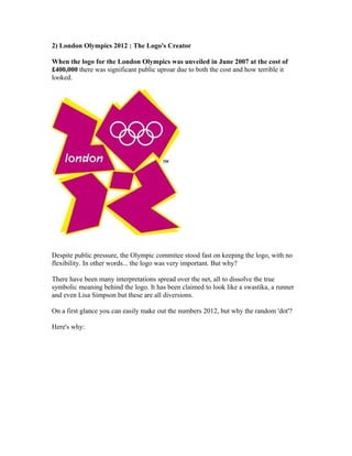 2) London Olympics 2012 : The Logo's Creator

When the logo for the London Olympics was unveiled in June 2007 at the cost of
£400,000 there was significant public uproar due to both the cost and how terrible it
looked.




Despite public pressure, the Olympic commitee stood fast on keeping the logo, with no
flexibility. In other words... the logo was very important. But why?

There have been many interpretations spread over the net, all to dissolve the true
symbolic meaning behind the logo. It has been claimed to look like a swastika, a runner
and even Lisa Simpson but these are all diversions.

On a first glance you can easily make out the numbers 2012, but why the random 'dot'?

Here's why:
 