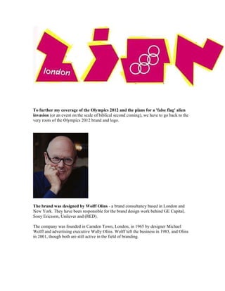 To further my coverage of the Olympics 2012 and the plans for a 'false flag' alien
invasion (or an event on the scale of biblical second coming), we have to go back to the
very roots of the Olympics 2012 brand and logo.




The brand was designed by Wolff Olins - a brand consultancy based in London and
New York. They have been responsible for the brand design work behind GE Capital,
Sony Ericsson, Unilever and (RED).

The company was founded in Camden Town, London, in 1965 by designer Michael
Wolff and advertising executive Wally Olins. Wolff left the business in 1983, and Olins
in 2001, though both are still active in the field of branding.
 