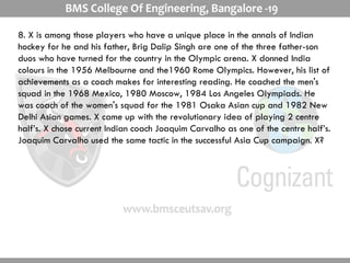 8. X is among those players who have a unique place in the annals of Indian hockey for he and his father, Brig Dalip Singh are one of the three father-son duos who have turned for the country in the Olympic arena. X donned India colours in the 1956 Melbourne and the1960 Rome Olympics. However, his list of achievements as a coach makes for interesting reading. He coached the men's squad in the 1968 Mexico, 1980 Moscow, 1984 Los Angeles Olympiads. He was coach of the women's squad for the 1981 Osaka Asian cup and 1982 New Delhi Asian games. X came up with the revolutionary idea of playing 2 centre half’s. X chose current Indian coach Joaquim Carvalho as one of the centre half’s. Joaquim Carvalho used the same tactic in the successful Asia Cup campaign. X?  