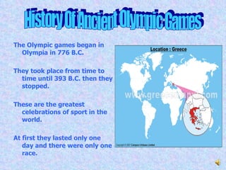 The Olympic games began in Olympia in 776 B.C. They took place from time to time until 393 B.C. then they stopped. These are the greatest celebrations of sport in the world. At first they lasted only one day and there were only one race. History Of Ancient Olympic Games 