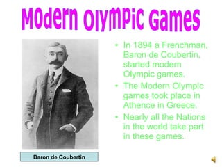 In 1894 a Frenchman, Baron de Coubertin, started modern Olympic games. The Modern Olympic games took place in Athence in Greece. Nearly all the Nations in the world take part in these games. Modern Olympic Games Baron de Coubertin 