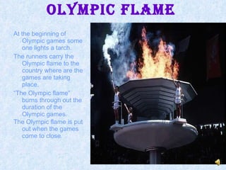 At the beginning of Olympic games some one lights a tarch. The runners carry the Olympic flame to the country where are the games are taking place. “ The Olympic flame” burns through out the duration of the Olympic games. The Olympic flame is put out when the games come to close . Olympic Flame 