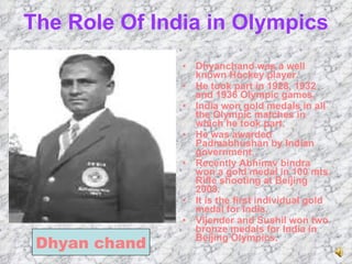 The Role Of India in Olympics Dhyanchand was a well known Hockey player. He took part in 1928, 1932 and 1936 Olympic games. India won gold medals in all the Olympic matches in which he took part. He was awarded Padmabhushan by Indian government. Recently Abhinav bindra won a gold medal in 100 mts. Rifle shooting at Beijing 2008. It is the first individual gold medal for India. Vijender and Sushil won two bronze medals for India in Beijing Olympics. Dhyan chand 