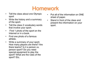 Homework Tell the class about one Olympic sport Write the history and a summary of the sport.  Tell the class 2 vocabulary words that involve your sport. Find 1 photo of the sport on the Internet or in a book.  Find one photo of a famous athlete. Write a summary of your sport. How many players are there? Are there teams? Is it a person vs. person sport? Do you need special equipment to play the sport? What are the rules of the sport? Etc. Put all of the information on ONE sheet of paper.  Stand in front of the class and present the information on your sport. 