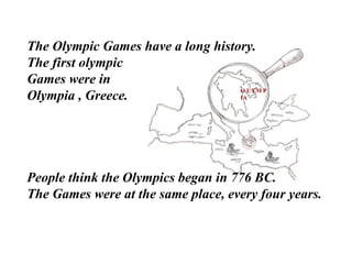 OLYMPIA The Olympic Games have a long history.  The first olympic  Games were in Olympia , Greece.  People think the Olympics began in 776 BC.  The Games were at the same place, every four years. 