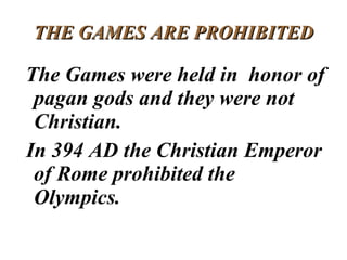 THE GAMES ARE PROHIBITED The Games were held in  honor of pagan gods and they were not Christian.  In 394 AD the Christian Emperor of Rome prohibited the Olympics.  