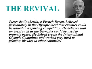 THE REVIVAL Pierre de Coubertin, a French Baron, believed passionately in the Olympic ideal that enemies could be united in a sporting competition. He believed that an event such as the Olympics could be used to promote peace. He helped create the International Olympic Committee and worked very hard to promote his idea to other countries.  