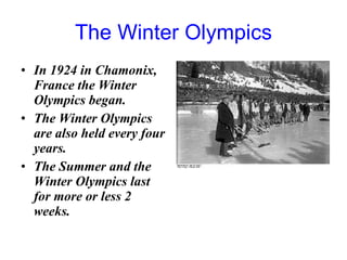 The Winter Olympics In 1924 in Chamonix, France the Winter Olympics began.  The Winter Olympics are also held every four years. The Summer and the Winter Olympics last for more or less 2 weeks.  