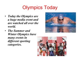 Olympics Today Today the Olympics are a huge media event and are watched all over the world.  The Summer and Winter Olympics have many events in different sporting categories.  