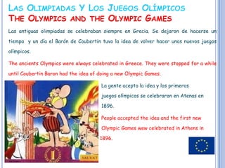 LAS OLIMPIADAS Y LOS JUEGOS OLÍMPICOS
THE OLYMPICS AND THE OLYMPIC GAMES
Las antiguas olimpiadas se celebraban siempre en Grecia. Se dejaron de hacerse un

tiempo y un día el Barón de Coubertin tuvo la idea de volver hacer unos nuevos juegos

olímpicos.

The ancients Olympics were always celebrated in Greece. They were stopped for a while

until Coubertin Baron had the idea of doing a new Olympic Games.

                                       La gente acepto la idea y los primeros

                                       juegos olímpicos se celebraron en Atenas en

                                       1896.

                                       People accepted the idea and the first new

                                       Olympic Games wew celebrated in Athens in

                                      1896.
 