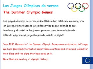 Los Juegos Olímpicos de verano
The Summer Olympic Games

Los juegos olímpicos de verano desde 1896 se han celebrado en su mayoría

en Europa. Hemos buscado las ciudades y los países, además de sus

banderas y el cartel de los juegos, para ver como han evolucionado.

¡¡ Desde los primeros juegos ha pasado más de un siglo !!


From 1896 the most of the Summer Olympic Games were celebrated in Europe.

We have searched information about these countries and cities and looked for

their flags and the signs they have used on it.

More than one century of olympic history!
 