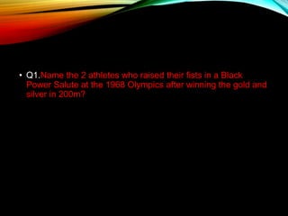 • Q1.Name the 2 athletes who raised their fists in a Black
Power Salute at the 1968 Olympics after winning the gold and
silver in 200m?
 