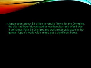 Japan spent about $3 billion to rebuild Tokyo for the Olympics.
the city had been devastated by earthquakes and World War
II bombings.With 25 Olympic and world records broken in the
games,Japan’s world wide image got a significant boost.
 