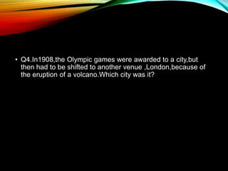 • Q4.In1908,the Olympic games were awarded to a city,but
then had to be shifted to another venue ,London,because of
the eruption of a volcano.Which city was it?
 