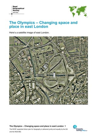 The Olympics – Changing space and
place in east London
Here’s a satellite image of east London.




The Olympics – Changing space and place in east London: 1
The DCSF supported Action plan for Geography is delivered jointly and equally by the GA
and the RGS-IBG
 