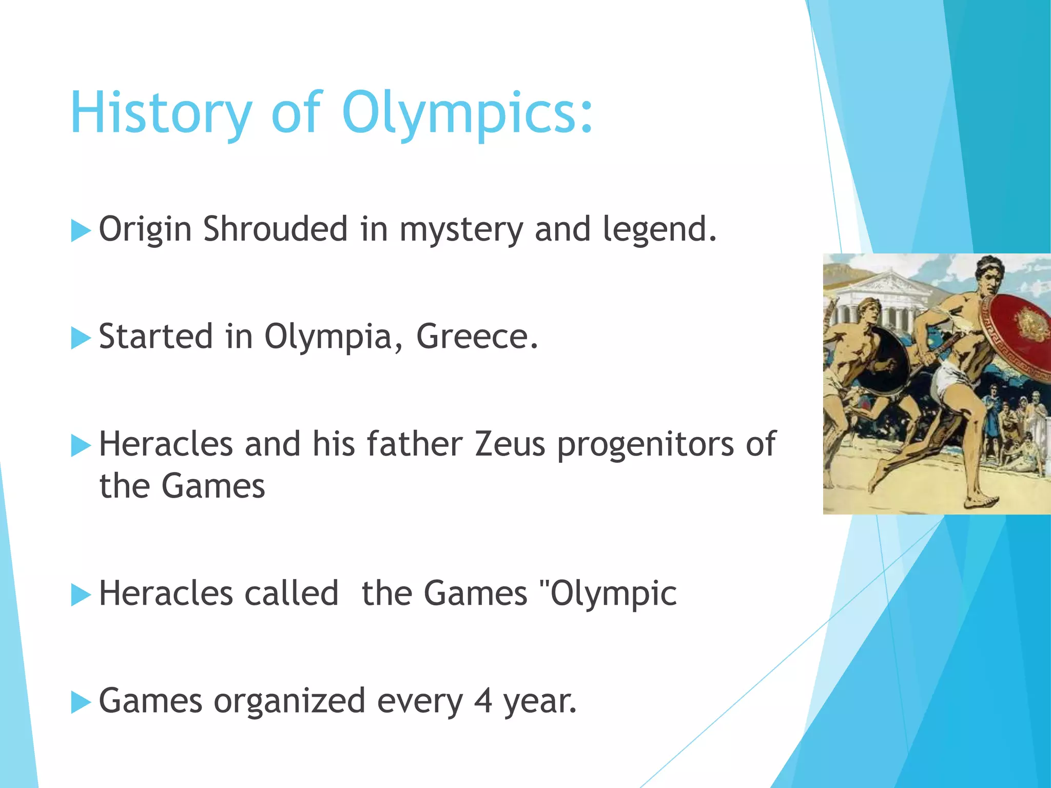 History of Olympics:
 Origin Shrouded in mystery and legend.
 Started in Olympia, Greece.
 Heracles and his father Zeus progenitors of
the Games
 Heracles called the Games "Olympic
 Games organized every 4 year.
 