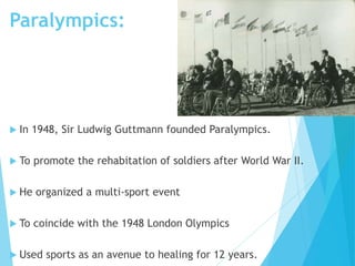Paralympics:
 In 1948, Sir Ludwig Guttmann founded Paralympics.
 To promote the rehabitation of soldiers after World War II.
 He organized a multi-sport event
 To coincide with the 1948 London Olympics
 Used sports as an avenue to healing for 12 years.
 