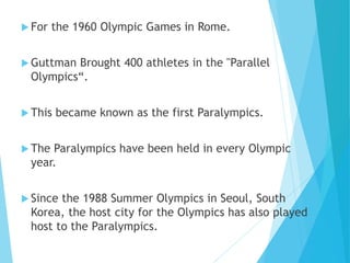  For the 1960 Olympic Games in Rome.
 Guttman Brought 400 athletes in the "Parallel
Olympics“.
 This became known as the first Paralympics.
 The Paralympics have been held in every Olympic
year.
 Since the 1988 Summer Olympics in Seoul, South
Korea, the host city for the Olympics has also played
host to the Paralympics.
 