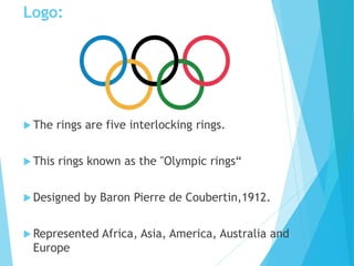 Logo:
 The rings are five interlocking rings.
 This rings known as the "Olympic rings“
 Designed by Baron Pierre de Coubertin,1912.
 Represented Africa, Asia, America, Australia and
Europe
 