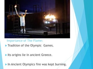Importance of The Flame:
 Tradition of the Olympic Games.
 Its origins lie in ancient Greece.
 In Ancient Olympics fire was kept burning.
 