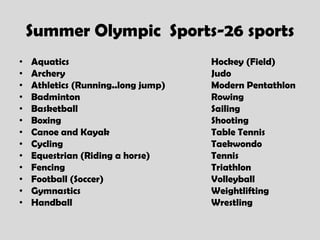 Summer Olympic Sports-26 sports
•   Aquatics                         Hockey (Field)
•   Archery                          Judo
•   Athletics (Running..long jump)   Modern Pentathlon
•   Badminton                        Rowing
•   Basketball                       Sailing
•   Boxing                           Shooting
•   Canoe and Kayak                  Table Tennis
•   Cycling                          Taekwondo
•   Equestrian (Riding a horse)      Tennis
•   Fencing                          Triathlon
•   Football (Soccer)                Volleyball
•   Gymnastics                       Weightlifting
•   Handball                         Wrestling
 