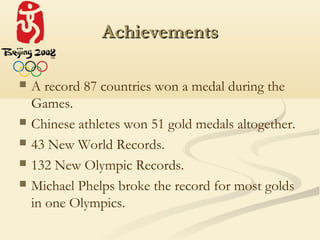 Achievements

   A record 87 countries won a medal during the
    Games.
   Chinese athletes won 51 gold medals altogether.
   43 New World Records.
   132 New Olympic Records.
   Michael Phelps broke the record for most golds
    in one Olympics.
 