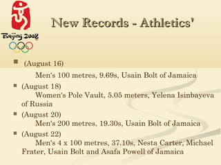 New Records - Athletics'

 (August 16)
       Men's 100 metres, 9.69s, Usain Bolt of Jamaica
   (August 18)
        Women's Pole Vault, 5.05 meters, Yelena Isinbayeva
    of Russia
   (August 20)
        Men's 200 metres, 19.30s, Usain Bolt of Jamaica
   (August 22)
        Men's 4 x 100 metres, 37.10s, Nesta Carter, Michael
    Frater, Usain Bolt and Asafa Powell of Jamaica
 