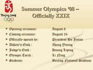 Summer Olympics ’08 –
               Officially XXIX

   Opening ceremony:       August 8
   Closing ceremony:       August 24
   Officially opened by:   President Hu Jintao
   Athlete's Oath :        Zhang Yining
   Judge's Oath :          Huang Liping
   Olympic Torch :         Li Ning
   Stadium:                Beijing National Stadium
 
