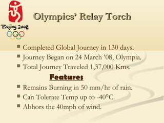 Olympics’ Relay Torch

   Completed Global Journey in 130 days.
   Journey Began on 24 March ’08, Olympia.
   Total Journey Traveled 1,37,000 Kms.
            Features
   Remains Burning in 50 mm/hr of rain.
   Can Tolerate Temp up to -40°C.
   Abhors the 40mph of wind.
 