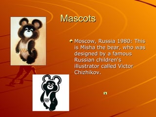 Mascots

  Moscow, Russia 1980: This
  is Misha the bear, who was
  designed by a famous
  Russian children's
  illustrator called Victor
  Chizhikov.
 