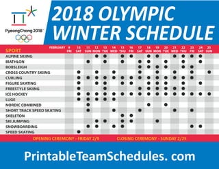 2018 OLYMPIC
WINTER SCHEDULE
SPORT
ALPINE SKIING
BIATHLON
BOBSLEIGH
CROSS COUNTRY SKIING
CURLING
FIGURE SKATING
FREESTYLE SKIING
ICE HOCKEY
LUGE
NORDIC COMBINED
SHORT TRACK SPEED SKATING
SKELETON
SKI JUMPING
SNOWBOARDING
SPEED SKATING
9
FRI
10
SAT
11
SUN
12
MON
13
TUE
14
WED
15
THU
16
FRI
17
SAT
18
SUN
19
MON
20
TUE
21
WED
22
THU
23
FRI
24
SAT
25
SUN
FEBRUARY
OPENING CEREMONY - FRIDAY 2/9 CLOSING CEREMONY - SUNDAY 2/25
PrintableTeamSchedules. com
 
